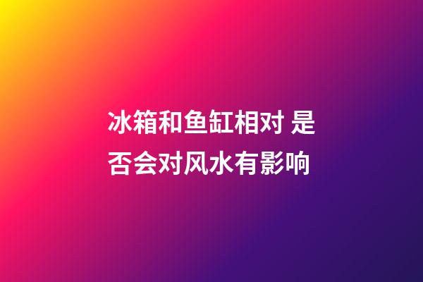 冰箱和鱼缸相对 是否会对风水有影响